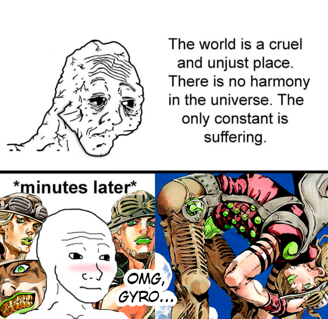 Meme with a tired guy in the first scene saying: 'The world is a cruel and unjust place. There is no harmony in the universe. The only constant is suffering'. On the second scene, minutes later, appears the same guy, with better appearance and blushing, saying 'OMG, Gyro...', surrounded by pictures of Gyro Zeppeli from Jojo's Bizarre Adventure Steel Ball Run.